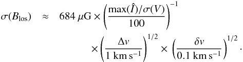 Mathematical equation: \begin{eqnarray} \sigma(B_{\rm{}los}) & \approx& 684~{\rm{}\mu{}G} \times \left( \frac{\max(\hat{I})/\sigma(V)}{100} \right)^{-1} \notag\\ & & \quad\quad\quad \times{} \left( \frac{\Delta{}v}{1~\rm{}km\,s^{-1}} \right)^{1/2} \times{} \left( \frac{\delta{}v}{0.1~\rm{}km\,s^{-1}} \right)^{1/2} \cdot \end{eqnarray}