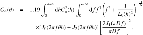 Mathematical equation: \begin{eqnarray} {\mathcal C}_{\alpha}(\theta)&=& 1.19 \int_{0}^{+\infty} {\rm d}h C_{n}^{2}(h) \int_{0}^{+\infty} {\rm d}f f^{3}\left(f^{2}+\frac{1}{L_{0}(h)^2}\right)^{-\frac{11}{6}} \nonumber \\ &&\quad\times[J_{0}(2 \pi f \theta h) + J_{2}(2 \pi f \theta h)]\left[\frac{2J_{1}(\pi D f)}{\pi D f}\right]^{2} \label{dCtheta} , \end{eqnarray}