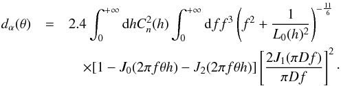 Mathematical equation: \begin{eqnarray} d_{\alpha}(\theta) &=& 2.4 \int_{0}^{+\infty}{\rm d}h C_{n}^{2}(h) \int_{0}^{+\infty} {\rm d}f f^{3}\left(f^{2}+\frac{1}{L_{0}(h)^2}\right)^{-\frac{11}{6}} \nonumber \\ &&\quad\times[1 - J_{0}(2 \pi f \theta h) - J_{2}(2 \pi f \theta h)] \left[\frac{2 J_{1}(\pi D f)}{\pi D f}\right]^{2} \label{dtheta} \cdot \end{eqnarray}
