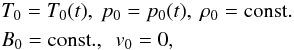 Mathematical equation: \begin{eqnarray} &&T_\mathrm{0} = T_\mathrm{0}(t), \ p_\mathrm{0} = p_\mathrm{0}(t), \ \rho_\mathrm{0} = \rm const. \nonumber \\ &&B_0 = {\rm const}., \ \ v_\mathrm{0} = 0, \end{eqnarray}