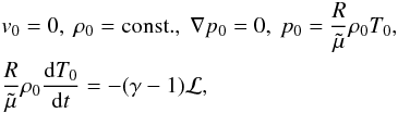 Mathematical equation: \begin{eqnarray} &&v_\mathrm{0} = 0, \ \rho_\mathrm{0} = {\rm const.}, \ \nabla p_\mathrm{0} = 0, \ p_\mathrm{0} = \frac{R}{\tilde \mu} \rho_\mathrm{0} T_\mathrm{0}, \nonumber \\ &&\frac{R}{\tilde \mu}\rho_\mathrm{0} \frac{{\rm d} T_\mathrm{0}}{{\rm d}t} = -(\gamma - 1) \cal L, \label{eqenergy} \end{eqnarray}