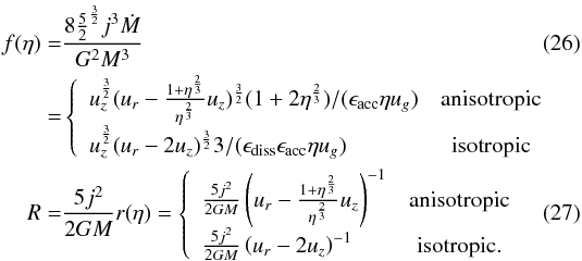 Mathematical equation: \begin{eqnarray} \label{feta} f(\eta)&=& {8 {5\over 2}^{3\over2} j^3 \dot{M} \over G^2 M^3} \\ &=&\left\{ \begin{array}{lc} u_z^ {3 \over 2}(u_r-{1+\eta^{2\over 3}\over \eta^{2\over 3}}u_z)^{3 \over 2} (1+2\eta^{2\over 3})/(\epsilon_\mathrm{acc} \eta u_g)& \mbox{anisotropic} \\ u_z^ {3 \over 2}(u_r-2 u_z)^{3 \over 2} 3/(\epsilon_\mathrm{diss}\epsilon_\mathrm{acc} \eta u_g) & \mbox{isotropic} \end{array}\right.\nonumber\\ \label{reta} R =& {5j^2 \over 2GM} r(\eta) = \left\{ \begin{array}{lc} {5j^2 \over 2GM} \left(u_r-{1+\eta^{2\over 3}\over \eta^{2\over 3}}u_z\right)^{-1} & \mbox{anisotropic} \\ {5j^2 \over 2GM} \left(u_r-2u_z\right)^{-1} & \mbox{isotropic.} \end{array}\right. \end{eqnarray}