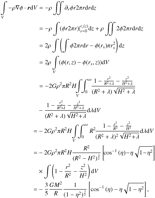 Mathematical equation: \appendix \setcounter{section}{1} \begin{eqnarray} \int \limits_V - \rho \nabla \phi \cdot \vec{r}{\rm d}V &=& - \rho\iint \partial_r \phi r2\pi r {\rm d}r {\rm d}z \\ &=& - \rho\int (\phi r 2\pi r) |_{r=0}^{r_s(z)} {\rm d}z + \rho\iint 2\phi 2\pi r {\rm d}r {\rm d}z\nonumber\\ &=& 2\rho \int \left(\int \phi 2\pi r {\rm d}r - \phi(r_s) \pi r_s^2 \right) {\rm d}z\nonumber\\ &=& 2\rho \int \limits_V (\phi(r,z) - \phi(r_s,z)) {\rm d}V \nonumber \\ &=& -2G\rho^2 \pi R^2H \!\! \int \limits_V \!\!\int_0^\infty \!\!\frac{1- {r^2 \over R^2 + \lambda} - {z^2 \over H^2 + \lambda}}{(R^2 + \lambda)\sqrt{H^2 + \lambda}} \nonumber\\ &&- \frac{1- {r_s^2 \over R^2\! +\! \lambda} - {z^2 \over H^2 + \lambda}}{(R^2 + \lambda)\sqrt{H^2 \!+\! \lambda}} {\rm d} \lambda {\rm d}V \nonumber \\ &=& -2G \rho^2 \pi R^2H \! \int \limits_V\!\! \int_0^\infty R^2 \!\frac{1- {r^2 \over R^2} - {z^2 \over H^2 }}{(R^2 + \lambda)^2\sqrt{H^2\! +\! \lambda}} {\rm d} \lambda {\rm d}V\nonumber \\ &=& -2G \rho^2 \pi R^2H { R^2 \over (R^2 -H^2)^{3\over 2}} \left[\!\cos^{-1}{(\eta)}\! -\! \eta\sqrt{1\!-\!\eta^2}\right] \nonumber\\ && \times \int \left(1- {r^2 \over R^2} - {z^2 \over H^2} \right) {\rm d}V \nonumber \\ &=& -{3\over 5} {GM^2\over R} {1 \over (1-\eta^2)^{3\over 2}} \left[\cos^{-1}{(\eta)} - \eta\sqrt{1-\eta^2}\right] , \nonumber \label{mom_eq} \end{eqnarray}