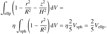 Mathematical equation: \appendix \setcounter{section}{1} \begin{eqnarray} \int_\mathrm{ellp} \left(1- {r^2 \over R^2} - {z^2 \over H^2} \right) {\rm d}V &=& \\ \eta \int_\mathrm{sph} \left(1- {r^2 \over R^2}\right) {\rm d}V &=& \eta {2\over 5} V_\mathrm{sph} = {2\over 5} V_\mathrm{ellp}.\nonumber \end{eqnarray}