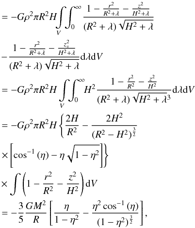 Mathematical equation: \appendix \setcounter{section}{1} \begin{eqnarray} &&\quad= -G\rho^2 \pi R^2H \!\! \int \limits_V \!\!\int_0^\infty \!\frac{1- {r^2 \over R^2 + \lambda} - {z^2 \over H^2 + \lambda}}{(R^2 + \lambda)\sqrt{H^2 + \lambda}}\nonumber\\ &&\quad -\!\frac{1- {r^2 \over R^2 + \lambda} - {z_s^2 \over H^2 + \lambda}}{(R^2 + \lambda)\sqrt{H^2 + \lambda}} {\rm d} \lambda {\rm d}V \nonumber \\ &&\quad= -G \rho^2 \pi R^2H \int \limits_V\!\! \int_0^\infty\! \!H^2 \frac{1- {r^2 \over R^2} - {z^2 \over H^2 }}{(R^2 + \lambda)\sqrt{H^2 + \lambda}^3} {\rm d} \lambda {\rm d}V\nonumber\\ &&\quad= -G \rho^2 \pi R^2H \left\{{2H\over R^2}-{2H^2 \over (R^2 -H^2)^{3\over 2}} \right. \nonumber\\ &&\quad\left.\times\left[\cos^{-1}{(\eta)} - \eta\sqrt{1-\eta^2}\right]\right\} \nonumber \\ &&\quad \times \int \left(1- {r^2 \over R^2} - {z^2 \over H^2} \right) {\rm d}V \nonumber \\ &&\quad= -{3\over 5} {GM^2\over R} \left[{\eta \over 1-\eta^2 } -{\eta^2 \cos^{-1}{(\eta)} \over (1-\eta^2)^{3\over 2}} \right] \nonumber , \end{eqnarray}