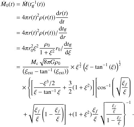 Mathematical equation: \begin{eqnarray} \label{Mdot0t} \dot{M}_0(t) &=& \dot{M}(t_\mathrm{ff}^{-1}(t)) \\ &=& 4\pi r(t)^2 \rho(r(t)) {{\rm d}r(t) \over {\rm d}t} \nonumber\\ &=& 4\pi r(t)^2 \rho(r(t))/{{\rm d}t_\mathrm{ff} \over {\rm d}r} \nonumber \\ &=& 4\pi r_0^2 \xi^2 {\rho_0 \over 1+ \xi^2} r_0 /{{\rm d}t_\mathrm{ff} \over {\rm d}\xi}\nonumber \\ &=& {M_\mathrm{c} \sqrt{8\pi G \rho_0} \over \left(\xi_\mathrm{ext}-\tan^{-1}{\left(\xi_\mathrm{ext}\right)}\right) } \times \xi^{3\over 2}\left(\xi-\tan^{-1}{\left(\xi\right)}\right)^{1\over 2} \nonumber\\ &&\quad \times\left\{ \left[{-\xi^3/2 \over {\xi-\tan^{-1}{\xi}}}+{3\over 2}(1+\xi^2)\right]\left[\cos^{-1}{\left(\sqrt{{\xi_f\over \xi}}\right)} \right.\right. \nonumber \\ &&\quad\left. \left. +\sqrt{{\xi_f\over \xi}\left(1-{\xi_f\over \xi}\right)} \right]\right. \left. + (1+\xi^2){\xi_f\over \xi} \sqrt{{\xi_f\over \xi} \over 1-{\xi_f\over \xi}} \right\}^{-1} \nonumber \cdot \end{eqnarray}