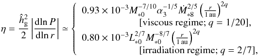 Mathematical equation: \begin{equation} \eta = \frac{\hhg^2}{2} \left| \frac{{\rm d}\!\ln P}{{\rm d}\!\ln r} \right| \simeq \left\{ \begin{array}{l} 0.93 \times 10^{-3} M_{*0}^{-7/10} \alpha_3^{-1/5} \dot{M}_{*8}^{2/5} \left(\frac{r}{1\,\au}\right)^{2q} \\ \hspace*{2cm} [\mbox{viscous regime; } q = 1/20], \\ 0.80 \times 10^{-3} L_{*0}^{2/7}M_{*0}^{-8/7} \left(\frac{r}{1\,\au}\right)^{2q} \\ \hspace*{2cm} [\mbox{irradiation regime; } q = 2/7], \end{array} \right. \label{eq:eta} \vspace{-1.7mm} \end{equation}