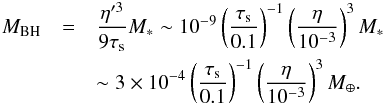 Mathematical equation: \begin{eqnarray} M_{\rm BH} & = &\frac{\eta'^3}{9\st} M_* \sim 10^{-9} \left(\frac{\st}{0.1}\right)^{-1} \left(\frac{\eta}{10^{-3}}\right)^3 M_* \notag\\ && \sim 3 \times 10^{-4} \left(\frac{\st}{0.1}\right)^{-1} \left(\frac{\eta}{10^{-3}}\right)^3 M_{\oplus}. \label{eq:M_BH} \end{eqnarray}