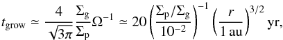 Mathematical equation: \begin{equation} t_{\rm grow} \simeq \frac{4}{\sqrt{3\pi}} \frac{\sigg}{\sigp} \Omega^{-1} \simeq 20 \left(\frac{\sigp/\sigg}{10^{-2}}\right)^{-1} \left(\frac{r}{1\,\au}\right)^{3/2}{\rm yr}, \label{eq:t_grow} \end{equation}