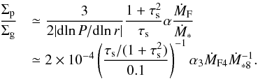 Mathematical equation: \begin{equation} \begin{array}{ll} {\displaystyle \frac{\sigp}{\sigg}} & {\displaystyle \simeq \frac{3}{2 | {\rm d}\!\ln P/{\rm d}\!\ln r |}\frac{1+\st^2}{\st} \alpha \frac{\dot{M}_{\rm F}}{\dot{M}_*}}\\ & {\displaystyle \simeq 2 \times 10^{-4} \left(\frac{\st/(1+\st^2)}{0.1}\right)^{-1} \alpha_3 \dot{M}_{\rm F4} \dot{M}_{*8}^{-1}.} \end{array} \label{eq:solid_to_gas} \end{equation}
