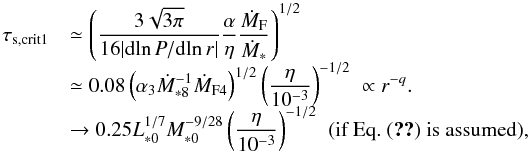 Mathematical equation: \begin{equation} \begin{array}{ll} \tau_{\rm s, crit1} & {\displaystyle \simeq \left( \frac{3\sqrt{3 \pi}}{16 |{\rm d} \!\ln P/{\rm d} \!\ln r|}\frac{\alpha}{\eta}\frac{\dot{M}_{\rm F}}{\dot{M}_*} \right)^{1/2} } \\ & {\displaystyle \simeq 0.08 \left(\alpha_3 \dot{M}_{*8}^{-1} \dot{M}_{\rm F4} \right)^{1/2} \left(\frac{\eta}{10^{-3}}\right)^{-1/2} \; \propto r^{-q}.} \\ & {\displaystyle \rightarrow 0.25 L_{*0}^{1/7}M_{*0}^{-9/28} \left(\frac{\eta}{10^{-3}}\right)^{-1/2}} \; \; (\mbox{if Eq.~(\ref{eq:M_F_est}) is assumed}), \end{array} \label{eq:tau_s_crit1B} \end{equation}