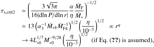 Mathematical equation: \begin{equation} \begin{array}{ll} \tau_{\rm s, crit2} & {\displaystyle \simeq \left( \frac{3\sqrt{3 \pi}}{16 |{\rm d}\!\ln P/{\rm d}\!\ln r|}\frac{\alpha}{\eta}\frac{\dot{M}_{\rm F}}{\dot{M}_*} \right)^{-1/2} } \\ & {\displaystyle \simeq 13 \left(\alpha_3^{-1} \dot{M}_{*8} \dot{M}_{\rm F4}^{-1} \right)^{1/2} \left(\frac{\eta}{10^{-3}}\right)^{1/2}} \;\; \propto r^q\\ & {\displaystyle \rightarrow 4 L_{*0}^{1/7}M_{*0}^{-9/28} \left(\frac{\eta}{10^{-3}}\right)^{1/2}} \; \; (\mbox{if Eq.~(\ref{eq:M_F_est}) is assumed}), \end{array} \label{eq:tau_s_crit2} \end{equation}