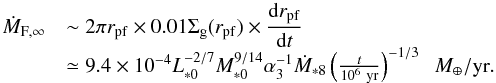 Mathematical equation: \begin{equation} \begin{array}{ll} \dot{M}_{\rm F, \infty} & {\displaystyle \sim 2\pi r_{\rm pf} \times 0.01 \sigg(r_{\rm pf}) \times \frac{{\rm d}r_{\rm pf}}{{\rm d}t}} \\ & \simeq 9.4 \times 10^{-4} L_{*0}^{-2/7}M_{*0}^{9/14} \alpha_3^{-1} \dot{M}_{*8} \left(\frac{t}{10^6~{\rm yr}}\right)^{-1/3} \;\;\mearth/{\rm yr}. \end{array} \label{eq:M_F_est} \end{equation}