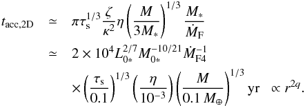 Mathematical equation: \begin{eqnarray} t_{\rm acc,2D} & \simeq& \pi \st^{1/3} \frac{\zeta}{\kappa^2} \eta \left(\frac{M}{3M_*}\right)^{1/3} \frac{M_*}{\dot{M}_{\rm F}}\notag \\ &\simeq& 2 \times 10^4 L_{0*}^{2/7}M_{0*}^{-10/21}\dot{M}_{\rm F4}^{-1}\notag \\ & &\times\left(\frac{\st}{0.1}\right)^{1/3}\left(\frac{\eta}{10^{-3}}\right) \left(\frac{M}{0.1\,\mearth}\right)^{1/3} {\rm yr} \; \; \propto r^{2q}. \label{eq:t_acc_2D} \end{eqnarray}