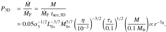 Mathematical equation: \begin{equation} \begin{array}{ll} P_{\rm 3D} & {\displaystyle = \frac{\dot{M}}{\dot{M}_{\rm F}}= \frac{M}{\dot{M}_{\rm F} \; t_{\rm acc,3D}} } \\ & {\displaystyle \simeq 0.05 \alpha_3^{-1/2} L_{0*}^{-3/7}M_{0*}^{5/7} \left(\frac{\eta}{10^{-3}}\right)^{-3/2} \left(\frac{\st}{0.1}\right)^{1/2} \left(\frac{M}{0.1\,\mearth}\right) \! \propto\! r^{-3q}.} \end{array} \label{eq:P3D} \end{equation}