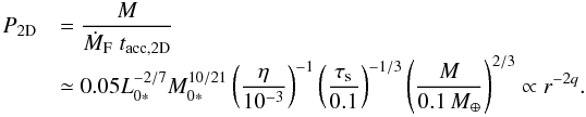 Mathematical equation: \begin{equation} \begin{array}{ll} P_{\rm 2D} & {\displaystyle = \frac{M}{\dot{M}_{\rm F} \; t_{\rm acc,2D}} } \\ & {\displaystyle \simeq 0.05 L_{0*}^{-2/7}M_{0*}^{10/21} \left(\frac{\eta}{10^{-3}}\right)^{-1} \left(\frac{\st}{0.1}\right)^{-1/3} \left(\frac{M}{0.1\,\mearth}\right)^{2/3} \propto r^{-2q}.} \end{array} \label{eq:P2D2} \end{equation}