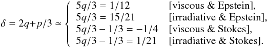 Mathematical equation: \begin{equation} \delta = 2q+p/3 \simeq \left\{ \begin{array}{ll} 5q/3 = 1/12 & [\mbox{viscous \& Epstein}], \\ 5q/3= 15/21 & [\mbox{irradiative \& Epstein}], \\ 5q/3 - 1/3 = -1/4 & [\mbox{viscous \& Stokes}],\\ 5q/3 - 1/3 = 1/21 & [\mbox{irradiative \& Stokes}]. \end{array} \right. \end{equation}