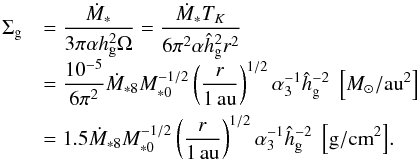 Mathematical equation: \begin{equation} \begin{array}{ll} \sigg & {\displaystyle = \frac{\dot{M}_* }{3\pi \alpha \hg^2 \Omega} = \frac{\dot{M}_* T_K}{6\pi^2 \alpha \hhg^2 r^2}}\\[3mm] & {\displaystyle = \frac{10^{-5}}{6\pi^2} \dot{M}_{*8} M_{*0}^{-1/2} \left(\frac{r}{1\,\au}\right)^{1/2} \alpha_3^{-1} \hhg^{-2} \; \left[\msol/\au^2\right]} \\[3mm] & {\displaystyle = 1.5 \dot{M}_{*8} M_{*0}^{-1/2} \left(\frac{r}{1\,\au}\right)^{1/2} \alpha_3^{-1} \hhg^{-2} \; \left[{\rm g/cm}^2\right]}. \end{array} \end{equation}