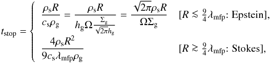 Mathematical equation: \begin{equation} t_{\rm stop} = \left\{ \begin{array}{ll} {\displaystyle \frac{\rho_{\rm s} R}{c_{\rm s} \rho_{\rm g}} = \frac{\rho_{\rm s} R}{\hg \Omega \frac{\sigg}{\sqrt{2\pi} \hg}} = \frac{\sqrt{2\pi} \rho_{\rm s} R}{\Omega \sigg}} & [R \la \frac{9}{4} \lambda_{\rm mfp} {\rm : Epstein}], \\ {\displaystyle \frac{4\rho_{\rm s} R^2}{9c_{\rm s} \lambda_{\rm mfp} \rho_{\rm g}} } & [R \ga \frac{9}{4} \lambda_{\rm mfp} {\rm : Stokes}], \end{array} \right. \label{eq:t_stop} \end{equation}