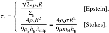 Mathematical equation: \begin{equation} \st = \left\{ \begin{array}{ll} {\displaystyle \frac{\sqrt{2\pi} \rho_{\rm s} R}{\sigg} } & [{\rm Epstein}] ,\\ {\displaystyle \frac{4 \rho_{\rm s} R^2}{9 \rho_{\rm g} \hg \lambda_{\rm mfp} } = \frac{4 \rho_{\rm s} \sigma R^2}{9 \mu m_{\rm H} \hg} } & [{\rm Stokes}]. \end{array} \right. \label{eq:tau_s} \end{equation}