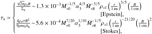 Mathematical equation: \begin{equation} \st = \left\{\!\!\! \begin{array}{l} \frac{\sqrt{2\pi} \rho_{\rm s} R}{\sigg}\! \sim\! 1.3 \times 10^{-3} M_{*0}^{-1/5} \alpha_3^{4/5} \dot{M}_{*8}^{-3/5} \rho_{s1} \left(\frac{r}{1\,\au}\right)^{3/5} \left(\frac{R}{1{\, \rm cm}}\right) \\ \hspace*{5cm} [{\rm Epstein}], \\ \frac{4 \rho_{\rm s} \sigma R^2}{9 \mu m_{\rm H} \hg} \!\sim\! 5.6 \times 10^{-4} M_{*0}^{7/20}\alpha_3^{1/10}\dot{M}_{*8}^{-1/5} \rho_{s1} \left(\frac{r}{1\,\au}\right)^{-21/20} \left(\frac{R}{1{\, \rm cm}}\right)^2 \\ \hspace*{5cm} [{\rm Stokes}], \end{array} \right. \label{eq:tau_s2} \end{equation}