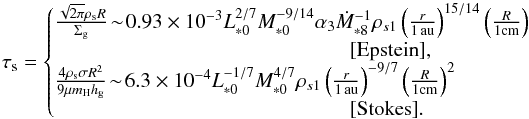 Mathematical equation: \begin{equation} \st = \left\{\!\!\! \begin{array}{l} \frac{\sqrt{2\pi} \rho_{\rm s} R}{\sigg} \! \sim\! 0.93 \times 10^{-3} L_{*0}^{2/7}M_{*0}^{-9/14} \alpha_3 \dot{M}_{*8}^{-1} \rho_{s1} \left(\frac{r}{1\,\au}\right)^{15/14} \left(\frac{R}{1{\rm cm}}\right) \\ \hspace*{5cm} [ {\rm Epstein}], \\ \frac{4 \rho_{\rm s} \sigma R^2}{9 \mu m_{\rm H} \hg}\! \sim\! 6.3 \times 10^{-4} L_{*0}^{-1/7}M_{*0}^{4/7} \rho_{s1} \left(\frac{r}{1\,\au}\right)^{-9/7} \left(\frac{R}{1{\rm cm}}\right)^2 \\ \hspace*{5cm} [{\rm Stokes}]. \end{array} \right. \label{eq:tau_s3} \end{equation}