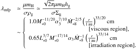 Mathematical equation: \begin{equation} \begin{array}{ll} \lambda_{\rm mfp} & {\displaystyle \simeq \frac{\mu m_{\rm H}}{\sigma \rho_{\rm g}} \simeq \frac{\sqrt{2\pi} \mu m_{\rm H} \hg}{\sigma \sigg} } \\ & \sim \left\{ \begin{array}{l} 1.0 M_{*0}^{-11/20} \alpha_3^{7/10} \dot{M}_{*8}^{-2/5} \left(\frac{r}{1\,\au}\right)^{33/20} {\rm cm} \\ \hspace*{3.5cm} [\mbox{viscous region}], \\ 0.65 L_{*0}^{3/7}M_{*0}^{-17/14} \alpha_3 \dot{M}_{*8}^{-1} \left(\frac{r}{1\,\au}\right)^{33/14}{\rm cm} \\ \hspace*{3.5cm} [\mbox{irradiation region}].\\ \end{array} \right. \end{array} \label{eq:l_g} \end{equation}