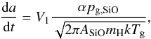 Mathematical equation: \begin{equation} {\mathrm{d}a\over\mathrm{d}t}=V_1{\alpha p_{\rm g,SiO}\over \sqrt{2\pi A_{\rm SiO}m_{\rm H}kT_{\rm g}}} \label{EqPartGrow} , \end{equation}