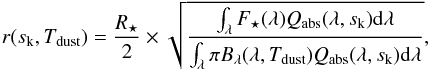Mathematical equation: \appendix \setcounter{section}{1} \begin{equation} r(s_{\mathrm{k}}, T_{\mathrm{dust}}) = \frac{R_{\star}}{2} \times \sqrt{\frac{\int_{\lambda} F_{\star}(\lambda) Q_{\mathrm{abs}}(\lambda, s_{\mathrm{k}}) \mathrm{d}\lambda}{\int_{\lambda} \pi B_{\lambda}(\lambda, T_{\mathrm{dust}}) Q_{\mathrm{abs}}(\lambda, s_{\mathrm{k}}) \mathrm{d}\lambda}}, \end{equation}