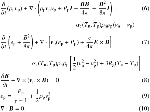 Mathematical equation: \begin{eqnarray} \label{p_mom}&&\frac{\partial}{\partial t}(\rho_{\rm p}{\vec v}_{\rm p})+\nabla\cdot\left(\rho_{\rm p}{\vec v}_{\rm p}{\vec v}_{\rm p}+P_{\rm p}{\vec I}-\frac{{\vec B}{\vec B}}{4\pi}\right.+\left.\frac{{\vec B}^2}{8\pi}{\vec I}\right)= \\[2mm] &&\qquad\qquad\qquad\qquad\qquad\qquad \alpha_{\rm c} (T_{\rm n},T_{\rm p})\rho_{\rm n}\rho_{\rm p}({\vec v}_{\rm n}-{\vec v}_{\rm p})\nonumber\\[2mm] \label{p_en}&&\frac{\partial}{\partial t}\left( e_{\rm p}+\frac{B^2}{8\pi} \right)+ \nabla\cdot \left[{\vec v}_{\rm p}(e_{\rm p}+P_{\rm p})+\frac{c}{4\pi}{\vec E}\times{\vec B}\right]= \\[2mm] &&\qquad\qquad\quad \alpha_{\rm c} (T_{\rm n},T_{\rm p})\rho_{\rm n}\rho_{\rm p}\left[\frac{1}{2}({\vec v}_{\rm n}^2-{\vec v}_{\rm p}^2)+3R_{\rm g}(T_{\rm n}-T_{\rm p})\right]\nonumber\\ &&\frac{\partial {\vec B}}{\partial t}+\nabla \times ({\vec v}_{\rm p}\times {\vec B})= 0\\ &&e_{\rm p}= \frac{P_{\rm p}}{\gamma-1}+\frac{1}{2}\rho_{\rm p} v_{\rm p}^2\quad\quad\quad\\ \label{DB}&&\nabla\cdot{\vec B}= 0. \end{eqnarray}