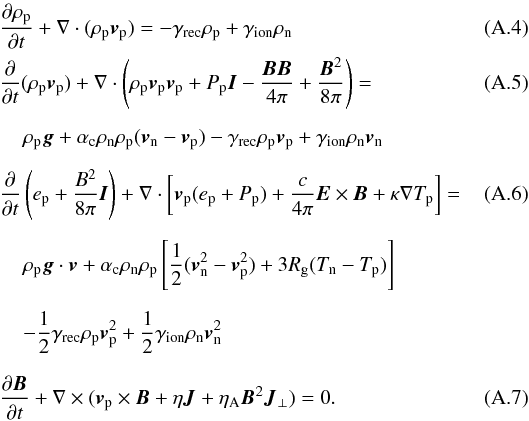 Mathematical equation: \appendix \setcounter{section}{1} \begin{eqnarray} &&\frac{\partial \rho_{\rm p}}{\partial t}+\nabla\cdot(\rho_{\rm p}{\vec v}_{\rm p})=-\gamma_{\rm rec}\rho_{\rm p}+\gamma_{\rm ion}\rho_{\rm n} \\ &&\frac{\partial}{\partial t}(\rho_{\rm p}{\vec v}_{\rm p})+ \nabla\cdot\left(\rho_{\rm p}{\vec v}_{\rm p}{\vec v}_{\rm p}+P_{\rm p}{\vec I}-\frac{{\vec B}{\vec B}}{4\pi}+\frac{{\vec B}^2}{8\pi}\right)= \\[2mm] &&\hspace*{4mm}\rho_{\rm p}{\vec g}+\alpha_{\rm c}\rho_{\rm n}\rho_{\rm p}({\vec v}_{\rm n}-{\vec v}_{\rm p})-\gamma_{\rm rec}\rho_{\rm p}{\vec v}_{\rm p}+ \gamma_{\rm ion}\rho_{\rm n}{\vec v}_{\rm n}\nonumber\\[2mm] && \frac{\partial}{\partial t}\left( e_{\rm p}+\frac{B^2}{8\pi}{\vec I} \right)+ \nabla\cdot\left[{\vec v}_{\rm p}(e_{\rm p}+P_{\rm p})+\frac{c}{4\pi}{\vec E}\times{\vec B}+\kappa\nabla T_{\rm p}\right]=\quad\quad\quad\\[2mm] &&\hspace*{4mm}\rho_{\rm p}{\vec g}\cdot{\vec v}+\alpha_{\rm c}\rho_{\rm n}\rho_{\rm p}\left[\frac{1}{2}({\vec v}_{\rm n}^2-{\vec v}_{\rm p}^2)+3R_{\rm g}(T_{\rm n}-T_{\rm p})\right]\nonumber\\[2mm] &&\hspace*{4mm} -\frac{1}{2}\gamma_{\rm rec}\rho_{\rm p}{\vec v}_{\rm p}^2+ \frac{1}{2}\gamma_{\rm ion}\rho_{\rm n}{\vec v}_{\rm n}^2 \nonumber \\[2.5mm] \label{ind_eqn}&&\frac{\partial {\vec B}}{\partial t}+\nabla \times ({\vec v}_{\rm p}\times {\vec B}+\eta{\vec J}+{\eta}_{\rm A}{\vec B}^2{\vec J}_\perp)=0. \end{eqnarray}