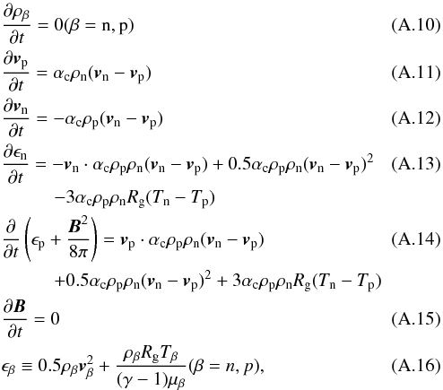 Mathematical equation: \appendix \setcounter{section}{1} \begin{eqnarray} && \frac{\partial \rho_\beta}{\partial t}= 0 (\beta={\rm n,p})\\ && \frac{\partial{\vec v}_{\rm p}}{\partial t} = \alpha_{\rm c} \rho_{\rm n} ({\vec v}_{\rm n}-{\vec v}_{\rm p}) \\ && \frac{\partial{\vec v}_{\rm n}}{\partial t}= -\alpha_{\rm c} \rho_{\rm p}({\vec v}_{\rm n}-{\vec v}_{\rm p}) \\ && \frac{\partial\epsilon_{\rm n}}{\partial t} = -{\vec v}_{\rm n}\cdot \alpha_{\rm c}\rho_{\rm p} \rho_{\rm n}({\vec v}_{\rm n}-{\vec v}_{\rm p})+0.5\alpha_{\rm c} \rho_{\rm p} \rho_{\rm n}({\vec v}_{\rm n}-{\vec v}_{\rm p})^2\\ &&\hspace*{10mm}-3\alpha_{\rm c} \rho_{\rm p}\rho_{\rm n}R_{\rm g}(T_{\rm n}-T_{\rm p})\nonumber\\ && \frac{\partial}{\partial t}\left(\epsilon_{\rm p}+\frac{{\vec B}^2}{8\pi}\right) = {\vec v}_{\rm p}\cdot \alpha_{\rm c}\rho_{\rm p} \rho_{\rm n}({\vec v}_{\rm n}-{\vec v}_{\rm p})\\ &&\hspace*{10mm}+0.5\alpha_{\rm c} \rho_{\rm p} \rho_{\rm n}({\vec v}_{\rm n}-{\vec v}_{\rm p})^2+3\alpha_{\rm c} \rho_{\rm p} \rho_{\rm n} R_{\rm g} (T_{\rm n}-T_{\rm p})\nonumber\\ && \frac{\partial {\vec B}}{\partial t} = 0\\ && \epsilon_\beta \equiv 0.5 \rho_\beta {\vec v}_\beta^2 +\frac{\rho_\beta R_{\rm g} T_\beta}{(\gamma-1)\mu_\beta} (\beta ={n,p}), \end{eqnarray}