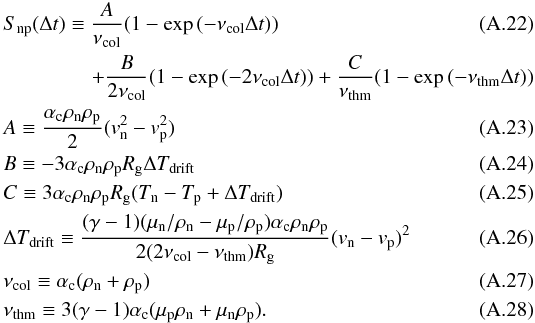 Mathematical equation: \appendix \setcounter{section}{1} \begin{eqnarray} && S_{\rm np}(\Delta t) \equiv \frac{A}{\nu_{\rm col}}(1-\exp{(-\nu_{\rm col} \Delta t)}) \\ &&\hspace*{15mm}+\frac{B}{2\nu_{\rm col}}(1- \exp{(-2\nu_{\rm col}\Delta t)})+\frac{C}{\nu_{\rm thm}}(1-\exp{(-\nu_{\rm thm} \Delta t)})\nonumber\\ && A \equiv \frac{\alpha_{\rm c} \rho_{\rm n} \rho_{\rm p}}{2}(v_{\rm n}^2-v_{\rm p}^2)\\ && B \equiv -3 \alpha_{\rm c} \rho_{\rm n} \rho_{\rm p} R_{\rm g} \Delta T_{\rm drift} \\ && C \equiv 3 \alpha_{\rm c} \rho_{\rm n} \rho_{\rm p} R_{\rm g}(T_{\rm n}-T_{\rm p}+\Delta T_{\rm drift}) \\ && \Delta T_{\rm drift} \equiv \frac{(\gamma-1)(\mu_{\rm n}/\rho_{\rm n}-\mu_{\rm p}/\rho_{\rm p}) \alpha_{\rm c} \rho_{\rm n} \rho_{\rm p}}{2(2\nu_{\rm col}-\nu_{\rm thm})R_{\rm g}}(v_{\rm n}-v_{\rm p})^2 \\ && \nu_{\rm col} \equiv \alpha_{\rm c} (\rho_{\rm n}+\rho_{\rm p})\\ && \nu_{\rm thm} \equiv 3(\gamma -1)\alpha_{\rm c}(\mu_{\rm p} \rho_{\rm n} + \mu_{\rm n} \rho_{\rm p}). \end{eqnarray}