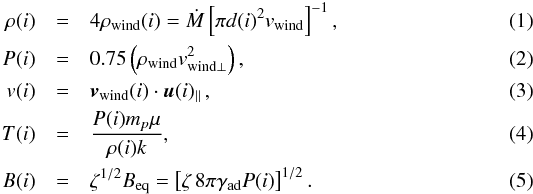 Mathematical equation: \begin{eqnarray} \label{eq:hydro} \rho(i) &=& 4\rho_{\mathrm{wind}}(i) = \dot{M} \left[ \pi d(i)^2 v_{\mathrm{wind}} \right]^{-1}, \\ P(i) &=& 0.75\left( \rho_{\mathrm{wind}} v_{\mathrm{wind}\perp}^2 \right), \\ v(i) &=& \vec{v}_{\mathrm{wind}}(i) \cdot \vec{u}(i)_\parallel \,, \\ T(i) &=& \frac{P(i) m_p \mu}{\rho(i)k}, \\ B(i) &=& \zeta^{1/2} B_{\mathrm{eq}} = \left[\zeta \, 8\pi \gamma_\mathrm{ad} P(i) \right]^{1/2}. \end{eqnarray}