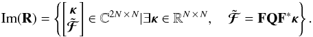 Mathematical equation: \begin{equation} \mathrm{Im}(\mathbf{R}) = \left\lbrace \left[\begin{matrix} \bm{\kappa} \\ \tilde{\bm{\mathcal{F}}} \end{matrix} \right] \in \mathbb{C}^{2 N \,\times\, N} | \exists \bm{\kappa} \in \mathbb{R}^{N \, \times\, N}, \quad \tilde{\bm{\mathcal{F}}} = \mathbf{F} \mathbf{Q} \mathbf{F}^* \bm{\kappa} \right\rbrace. \label{eq:image_of_R} \end{equation}
