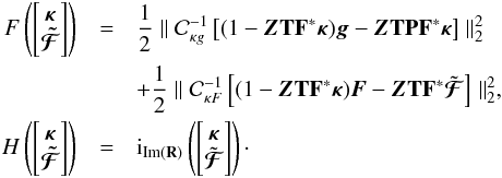 Mathematical equation: \appendix \setcounter{section}{1} \begin{eqnarray} F\left(\left[\begin{matrix} \bm{\kappa} \\ \bm{\tilde{\mathcal{F}}} \end{matrix}\right] \right) & = & \frac{1}{2} \parallel \mathcal{C}_{\kappa g}^{-1} \left[(1 - \bm{Z} \mathbf{T} \mathbf{F}^* \bm{\kappa}) \bm{g} - \bm{Z}\mathbf{T} \mathbf{P} \mathbf{F}^* \bm{\kappa} \right] \parallel_2^2 \nonumber \\ && + \frac{1}{2} \parallel \mathcal{C}_{\kappa F}^{-1} \left[(1 - \bm{Z} \mathbf{T} \mathbf{F}^* \bm{\kappa}) \bm{F} - \bm{Z} \mathbf{T} \mathbf{F}^* \tilde{\bm{\mathcal{F}}} \right] \parallel_2^2 , \nonumber \\ H\left(\left[\begin{matrix} \bm{\kappa} \\ \bm{\tilde{\mathcal{F}}} \end{matrix}\right] \right) &= & {\rm i}_{\mathrm{Im}(\mathbf{R})}\left( \left[\begin{matrix} \bm{\kappa} \\ \tilde{\bm{\mathcal{F}}} \end{matrix} \right] \right) \nonumber\cdot \end{eqnarray}