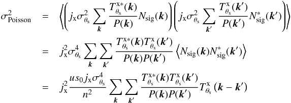 Mathematical equation: \appendix \setcounter{section}{1} \begin{eqnarray} \label{eq:ap:poissonvariance} \sigma_{\rm Poisson}^2 &= &\left\langle \left( j_{\rm x} \sigma_{\theta_{\rm s}}^2 \sum_{{\vec k}} \frac{ T^{\rm x \ast}_{\theta_{\rm s}}({\vec k}) }{P({\vec k})} N_{\rm sig}({\vec k})\right) \left( j_{\rm x} \sigma_{\theta_{\rm s}}^2 \sum_{{\vec k}'} \frac{ T^{\rm x}_{\theta_{\rm s}}({\vec k}') }{P({\vec k}')} N_{\rm sig}^\ast({\vec k'})\right) \right\rangle \nonumber \\ &= & j_{\rm x}^2 \sigma_{\theta_{\rm s}}^4 \sum_{{\vec k}} \sum_{{\vec k}'} \frac{T^{\rm x \ast}_{\theta_{\rm s}}({\vec k})T^{\rm x}_{\theta_{\rm s}}({\vec k}')}{P({\vec k}) P({\vec k}')} \left\langle N_{\rm sig}({\vec k}) N_{\rm sig}^\ast({\vec k'}) \right\rangle \nonumber \\ &= & j_{\rm x}^2 \frac{u s_{0} j_{\rm x} \sigma_{\theta_{\rm s}}^4}{n^2}\sum_{{\vec k}}\sum_{{\vec k}'}\frac{T^{\rm x \ast}_{\theta_{\rm s}}({\vec k})T^{\rm x}_{\theta_{\rm s}}({\vec k}')}{P({\vec k}) P({\vec k}')} T^{\rm x}_{\theta_{\rm s}}\left( {\vec k}-{\vec k}'\right) \end{eqnarray}