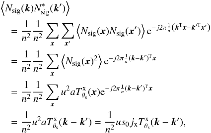 Mathematical equation: \appendix \setcounter{section}{1} \begin{eqnarray*} && \left\langle N_{\rm sig}({\vec k}) N_{\rm sig}^\ast({\vec k}')\right\rangle \\ &&\quad= \frac{1}{n^2}\frac{1}{n^2}\sum_{{\vec x}} \sum_{{\vec x}'} \left\langle N_{\rm sig}({\vec x}) N_{\rm sig}({\vec x}')\right\rangle {\rm e}^{-j 2\pi \frac{1}{n} \left( {\vec k}^{\rm T} {\vec x} - {\vec k}'^{\rm T}{\vec x}'\right) }\\ &&\quad = \frac{1}{n^2}\frac{1}{n^2}\sum_{{\vec x}} \left\langle N_{\rm sig}({\vec x})^2\right\rangle {\rm e}^{-j 2\pi \frac{1}{n} ({\vec k}-{\vec k}')^{\rm T} {\vec x} }\\ &&\quad = \frac{1}{n^2}\frac{1}{n^2}\sum_{{\vec x}} u^2 a T^{\rm x}_{\theta_{\rm s}}({\vec x}) {\rm e}^{-j 2\pi \frac{1}{n} ({\vec k}-{\vec k}')^{\rm T} {\vec x} }\\ &&\quad = \frac{1}{n^2} u^2 a T^{\rm x}_{\theta_{\rm s}}({\vec k}-{\vec k}') = \frac{1}{n^2} u s_0 j_{\rm x} T^{\rm x}_{\theta_{\rm s}}({\vec k}-{\vec k}') , \end{eqnarray*}