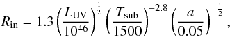 Mathematical equation: \begin{equation} R_{\rm in} = 1.3 \left(\frac{L_{\rm UV}}{10^{46}}\right)^\frac{1}{2} \left(\frac{T_{\rm sub}}{1500}\right)^{-2.8} \left(\frac{a}{0.05}\right)^{-\frac{1}{2}} \label{Lum_UV_Rin}, \end{equation}