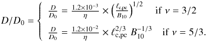Mathematical equation: \begin{equation} D/D_0 = \left\{ \begin{array}{l l} \frac{D}{D_0}= \frac{1.2 \times 10^{-3}}{\eta} \times \left (\frac{\ell_{\rm c,pc}}{B_{10}} \right )^{1/2} \quad \rm{if} \; \nu = 3/2 \\[3mm] \frac{D}{D_0}= \frac{1.2 \times 10^{-2}}{\eta} \times \ell_{\rm c,pc}^{2/3} \; B_{10}^{-1/3} \quad \rm{if} \; \nu = 5/3. \end{array} \right . \end{equation}