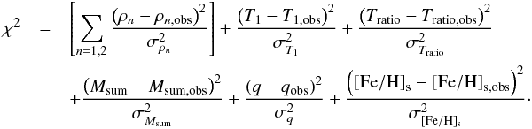 Mathematical equation: \begin{eqnarray} \chi^2 &= & \left[\sum_{n=1,2}\frac{\left(\rho_{n} - \rho_{n,\mathrm{obs}}\right)^2}{\sigma_{\rho_{n}}^2} \right] +\frac{\left(T_{\mathrm{1}} -T_{\mathrm{1,obs}}\right)^2}{\sigma_{T_{1}}^2} + \frac{\left(T_{\rm ratio} - T_{\rm ratio, \mathrm{obs}}\right)^2}{\sigma_{T_{\rm ratio}}^2} \\ && + \frac{\left(M_{\rm sum} - M_{\rm sum, \mathrm{obs}}\right)^2}{\sigma_{M_{\rm sum}}^2} + \frac{\left(q - q_{\mathrm{obs}}\right)^2}{\sigma_{q}^2} + \frac{\left(\mathrm{[Fe/H]}_{\mathrm{s}} - \mathrm{[Fe/H]}_{\mathrm{s,obs}}\right)^2}{\sigma_{\mathrm{[Fe/H]_{\mathrm{s}}}}^2} \nonumber\cdot \end{eqnarray}