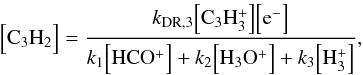 Mathematical equation: \begin{equation} \Bigl[ {\rm C_3H_2} \Bigr] = \frac{ k_{\rm DR,3} \Bigl[ \rm C_3H_3^+ \Bigr] \Bigl[ \rm e^- \Bigr] } { k_1 \Bigl[ {\rm HCO^+} \Bigr] + k_2 \Bigl[ {\rm H_3O^+} \Bigr] + k_3 \Bigl[ {\rm H_3^+} \Bigr]} , \end{equation}