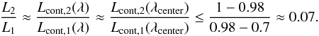 Mathematical equation: \appendix \setcounter{section}{2} \begin{equation} \frac{L_2}{L_1} \approx \frac{L_{\mathrm{cont,2}}(\lambda)}{L_{\mathrm{cont,1}}(\lambda)} \approx \frac{L_{\mathrm{cont,2}}(\lambda_{\rm{center}})}{L_{\mathrm{cont,1}}(\lambda_{\rm{center}})} \le \frac{1-0.98}{0.98-0.7} \approx 0.07 . \label{eq:luminosity_ratio_2} \end{equation}