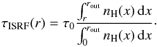 Mathematical equation: \begin{equation} \tau_\mathrm{ISRF}(r)=\tau_0 \frac{\int_{r}^{r_\mathrm{out}} n_\mathrm{H}(x)\,\mathrm{d}x}{\int_{0}^{r_\mathrm{out}}n_\mathrm H(x)\,\mathrm d x}\cdot \end{equation}