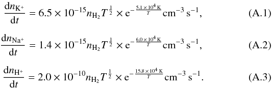 Mathematical equation: \appendix \setcounter{section}{1} \begin{eqnarray} \frac{{\rm d}n_\mathrm{K^+}}{{\rm d}t}= 6.5 \times 10^{-15} n_\mathrm{H_2} T^{\frac{1}{2}} \times {\rm e}^{-\frac{5.1\, \times\, 10^4\, \mathrm{K}}{T}} \mathrm{cm}^{-3}\, \mathrm{s}^{-1},\\[2mm] \frac{{\rm d}n_\mathrm{Na^+}}{{\rm d}t}= 1.4 \times 10^{-15} n_\mathrm{H_2} T^{\frac{1}{2}} \times {\rm e}^{-\frac{6.0 \,\times \,10^4\, \mathrm{K}}{T}} \mathrm{cm}^{-3}\, \mathrm{s}^{-1},\\[2mm] \frac{{\rm d}n_\mathrm{H^+}}{{\rm d}t}= 2.0 \times 10^{-10} n_\mathrm{H_2} T^{\frac{1}{2}} \times {\rm e}^{-\frac{15.8 \,\times \,10^4\, \mathrm{K}}{T}} \mathrm{cm}^{-3}\, \mathrm{s}^{-1}. \end{eqnarray}