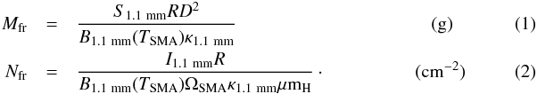 Mathematical equation: \begin{eqnarray} \label{irdc:gas-SMA} M_{\rm fr} &=& \frac{S_{\rm 1.1~mm}{R}{D}^2}{B_{\rm 1.1~mm}(T_{\rm SMA}) \kappa_{\rm 1.1~mm}} ~~~~~~~~~~~~~~~~~~~~~~~~~~~~~~~~~~~~~~~~~~({\rm g})\\ N_{\rm fr} &=& \frac{I_{\rm 1.1~mm}R}{B_{\rm 1.1~mm}(T_{\rm SMA})\Omega_{\rm SMA} \kappa_{\rm 1.1~mm}\mu{\rm m}_{\rm H}}\cdot~~~~~~~~~~~~~~~~~~~({\rm cm^{-2}}) \end{eqnarray}