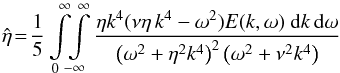 Mathematical equation: \begin{equation} {\hat \eta}\!=\! \frac{1}{5} \int\limits_0^\infty \!\! \int\limits_{-\infty}^\infty \frac{\eta k^4(\nu\eta \, k^4 - \omega^2)E(k,\omega)\ {\rm d}k \, {\rm d}\omega}{\left(\omega^2+\eta^2 k^4\right)^2 \left(\omega^2+\nu^2 k^4\right)} \label{E5} \end{equation}