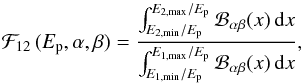 Mathematical equation: \begin{equation} {\cal F}_{12}\,(E_{\rm p},\alpha,\beta)={\int_{E_{2,\rm{min}}/E_{\rm p}}^{E_{2,\rm{max}}/E_{\rm p}} {{\cal B}_{\alpha\beta}}(x)\,{\rm d}x\over \int_{E_{1,\rm{min}}/E_{\rm p}}^{E_{1,\rm{max}}/E_{\rm p}} {{\cal B}_{\alpha\beta}}(x)\,{\rm d}x} , \end{equation}