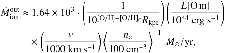Mathematical equation: \begin{eqnarray} \label{eq_outflowmassrate} \begin{split} \dot{M}_{\rm ion}^{\rm out} \approx & ~1.64\times 10^3 \cdot \left( \frac{1}{10^{[{\rm O/H}] - [{\rm O/H}]_{\odot}} R_{\rm kpc}} \right) \left( \frac{L[\ion{O}{iii}] }{10^{44} ~\mathrm{erg ~s^{-1}}} \right)\\ &\times \left( \frac{v}{1000 ~\mathrm{km ~s^{-1}}} \right) \left \langle \frac{n_{\rm e}}{100 ~\mathrm{cm^{-3}}} \right \rangle ^{-1}~M_{\odot}/{\rm yr}, \end{split} \end{eqnarray}