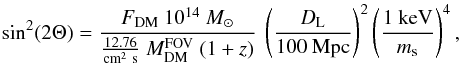 Mathematical equation: \begin{equation} \sin^2(2\Theta) = \frac{F_{\rm DM}~10^{14}~M_{\odot}}{\frac{12.76}{\rm cm^2~s}~M^{\rm FOV}_{\rm DM}~(1+z)}~\left(\frac{D_{\rm L}}{100~{\rm Mpc}}\right)^2\left(\frac{1~{\rm keV}}{m_{\rm s}}\right)^4, \label{eqn:sin} \end{equation}